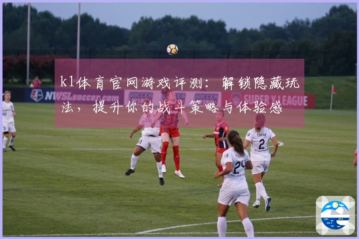 k1体育官网游戏评测：解锁隐藏玩法，提升你的战斗策略与体验感