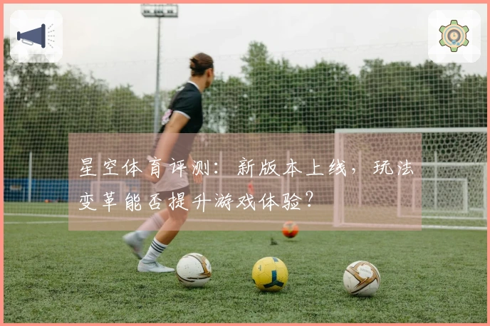 星空体育评测：新版本上线，玩法变革能否提升游戏体验？